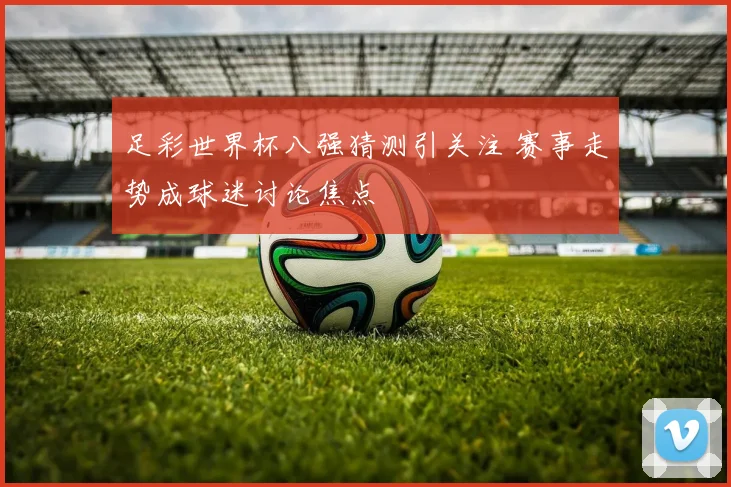 足彩世界杯八强猜测引关注 赛事走势成球迷讨论焦点