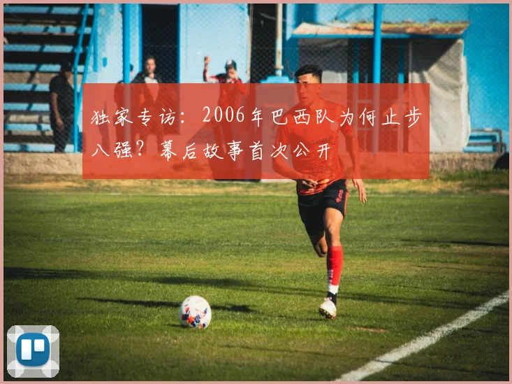 独家专访:2006年巴西队为何止步八强?幕后故事首次公开
