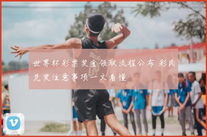世界杯彩票奖金领取流程公布 彩民兑奖注意事项一文看懂